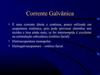 Corrente Galvânica
• É uma corrente direta e contínua, pouco utilizada em
  acupuntura sistêmica, pois pode provocar eletrólise nos
  tecidos e lesa ainda mais, se for interrompida é excelente
  na estimulação subcutânea (estética facial).
• Eletroacupuntura monopolar.
• Eletrogalvanopuntura – estética facial.
 