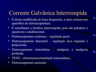 Corrente Galvânica Interrompida
• É direta modificada de baxa frequencia, a mais comum nos
  aparelhos de eletroacupuntura.
• É semelhante a farádica interrompida, pois são pulsáteis e
  ajustáveis e unidirecional.
• Eletroacupuntura sistêmica – regulação geral.
• Eletroacupuntura funcional – regulação loco regional e
  projecional.
• Eletroaupuntura sintomática – analgesia e analgesia
  profunda.
• TENS – eletroneuroestimulação transcutânea..
• Eletroacupuntura auricular.
 
