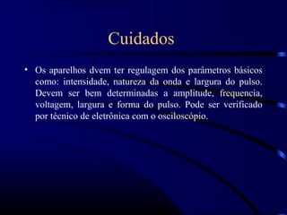 Cuidados
• Os aparelhos dvem ter regulagem dos parâmetros básicos
  como: intensidade, natureza da onda e largura do pulso.
  Devem ser bem determinadas a amplitude, frequencia,
  voltagem, largura e forma do pulso. Pode ser verificado
  por técnico de eletrônica com o osciloscópio.
 