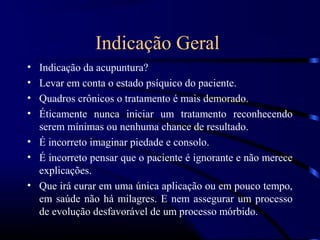 Indicação Geral
• Indicação da acupuntura?
• Levar em conta o estado psíquico do paciente.
• Quadros crônicos o tratamento é mais demorado.
• Éticamente nunca iniciar um tratamento reconhecendo
  serem mínimas ou nenhuma chance de resultado.
• É incorreto imaginar piedade e consolo.
• É incorreto pensar que o paciente é ignorante e não merece
  explicações.
• Que irá curar em uma única aplicação ou em pouco tempo,
  em saúde não há milagres. E nem assegurar um processo
  de evolução desfavorável de um processo mórbido.
 