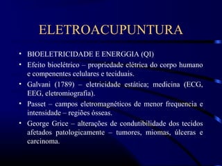 ELETROACUPUNTURA
• BIOELETRICIDADE E ENERGGIA (QI)
• Efeito bioelétrico – propriedade elétrica do corpo humano
  e compenentes celulares e teciduais.
• Galvani (1789) – eletricidade estática; medicina (ECG,
  EEG, eletromiografia).
• Passet – campos eletromagnéticos de menor frequencia e
  intensidade – regiões ósseas.
• George Grice – alterações de condutibilidade dos tecidos
  afetados patologicamente – tumores, miomas, úlceras e
  carcinoma.
 