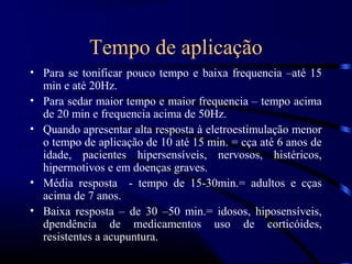 Tempo de aplicação
• Para se tonificar pouco tempo e baixa frequencia –até 15
  min e até 20Hz.
• Para sedar maior tempo e maior frequencia – tempo acima
  de 20 min e frequencia acima de 50Hz.
• Quando apresentar alta resposta à eletroestimulação menor
  o tempo de aplicação de 10 até 15 min. = cça até 6 anos de
  idade, pacientes hipersensíveis, nervosos, histéricos,
  hipermotivos e em doenças graves.
• Média resposta - tempo de 15-30min.= adultos e cças
  acima de 7 anos.
• Baixa resposta – de 30 –50 min.= idosos, hiposensíveis,
  dpendência de medicamentos uso de corticóides,
  resistentes a acupuntura.
 