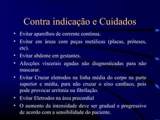Contra indicação e Cuidados
• Evitar aparelhos de corrente contínua.
• Evitar em áreas com peças metálicas (placas, próteses,
  etc).
• Evitar abdome em gestantes.
• Afecções viscerais agudas não diagnosticadas para não
  mascarar.
• Evitar Cruzar eletrodos na linha média do corpo na parte
  superior e média, para não cruzar o eixo cardíaco, pois
  pode provocar arritmia ou fibrilação.
• Evitar Eletrodos na área precordial
• O aumento da intensidade deve ser gradual e progressivo
  de acordo com a sensibilidade do paciente.
 
