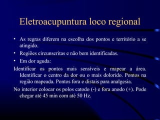 Eletroacupuntura loco regional
• As regras diferem na escolha dos pontos e território a se
   atingido.
• Regiões circunscritas e não bem identificadas.
• Em dor aguda:
Identificar os pontos mais sensíveis e mapear a área.
   Identificar o centro da dor ou o mais dolorido. Pontos na
   região mapeada. Pontos fora e distais para analgesia.
No interior colocar os polos catodo (-) e fora anodo (+). Pode
   chegar até 45 min com até 50 Hz.
 