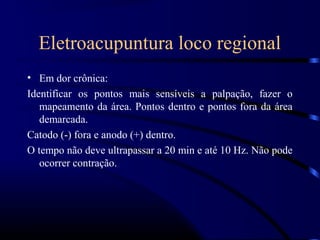 Eletroacupuntura loco regional
• Em dor crônica:
Identificar os pontos mais sensíveis a palpação, fazer o
   mapeamento da área. Pontos dentro e pontos fora da área
   demarcada.
Catodo (-) fora e anodo (+) dentro.
O tempo não deve ultrapassar a 20 min e até 10 Hz. Não pode
   ocorrer contração.
 