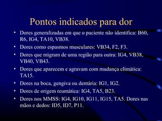 Pontos indicados para dor
• Dores generalizadas em que o paciente não identifica: B60,
  R6, IG4, TA10, VB38.
• Dores como espasmos musculares: VB34, F2, F3.
• Dores que migram de uma região para outra: IG4, VB38,
  VB40, VB43.
• Dores que aparecem e agravam com mudança climática:
  TA15.
• Dores na boca, gengiva ou dentária: IG1, IG2.
• Dores de origem reumática: IG4, TA5, B23.
• Dores nos MMSS: IG4, IG10, IG11, IG15, TA5. Dores nas
  mãos e dedos: ID5, ID7, P11.
 