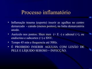 Processo inflamatório
• Inflamação trauma (esporte) inserir as agulhas no centro
  demarcado - catodo (menos pontos), na linha demarcatória
  anodo.
• Aurículo nos pontos: Shen men (+ E -) e adrenal (+), ou
  endócrino e subcortex (+) e SNV.
• Tempo 45 min e frequencia até 50Hz.
• É PROIBIDO INSERIR AGULHA COM LESÃO DE
  PELE E LÍQUIDO SEROSO = INFECÇÃO.
 
