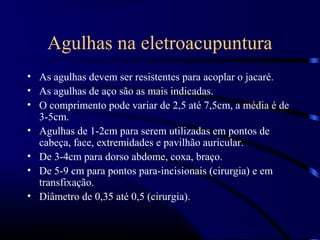Agulhas na eletroacupuntura
• As agulhas devem ser resistentes para acoplar o jacaré.
• As agulhas de aço são as mais indicadas.
• O comprimento pode variar de 2,5 até 7,5cm, a média é de
  3-5cm.
• Agulhas de 1-2cm para serem utilizadas em pontos de
  cabeça, face, extremidades e pavilhão auricular.
• De 3-4cm para dorso abdome, coxa, braço.
• De 5-9 cm para pontos para-incisionais (cirurgia) e em
  transfixação.
• Diâmetro de 0,35 até 0,5 (cirurgia).
 