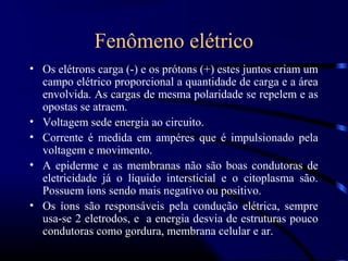 Fenômeno elétrico
• Os elétrons carga (-) e os prótons (+) estes juntos criam um
  campo elétrico proporcional a quantidade de carga e a área
  envolvida. As cargas de mesma polaridade se repelem e as
  opostas se atraem.
• Voltagem sede energia ao circuito.
• Corrente é medida em ampéres que é impulsionado pela
  voltagem e movimento.
• A epiderme e as membranas não são boas condutoras de
  eletricidade já o líquido intersticial e o citoplasma são.
  Possuem íons sendo mais negativo ou positivo.
• Os íons são responsáveis pela condução elétrica, sempre
  usa-se 2 eletrodos, e a energia desvia de estruturas pouco
  condutoras como gordura, membrana celular e ar.
 