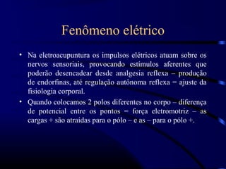 Fenômeno elétrico
• Na eletroacupuntura os impulsos elétricos atuam sobre os
  nervos sensoriais, provocando estímulos aferentes que
  poderão desencadear desde analgesia reflexa – produção
  de endorfinas, até regulação autônoma reflexa = ajuste da
  fisiologia corporal.
• Quando colocamos 2 polos diferentes no corpo – diferença
  de potencial entre os pontos = força eletromotriz – as
  cargas + são atraídas para o pólo – e as – para o pólo +.
 