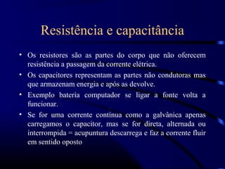 Resistência e capacitância
• Os resistores são as partes do corpo que não oferecem
  resistência a passagem da corrente elétrica.
• Os capacitores representam as partes não condutoras mas
  que armazenam energia e após as devolve.
• Exemplo bateria computador se ligar a fonte volta a
  funcionar.
• Se for uma corrente contínua como a galvânica apenas
  carregamos o capacitor, mas se for direta, alternada ou
  interrompida = acupuntura descarrega e faz a corrente fluir
  em sentido oposto
 