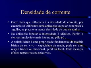 Densidade de corrente
• Outro fator que influencia é a densidade de corrente, por
  exemplo se utilizamos uma aplicação unipolar com placa e
   agulha, na placa tem menor densidade do que na agulha.
• Na aplicação bipolar a intensidade é idêntica. Porém a
  eletroestimulação é mais intensa no pólo (-) .
• A xcitabilidade é uma propriedade fundamental da matéria
  básica do ser vivo – capacidade de reagir, pode ser uma
  reação trófica ou funcional, geral ou local. Pode alcançar
  efeitos regressivos ou sedativos..
 