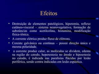 Efeitos
• Destruição de elementos patológicos, hiperemia, reflexo
  cutâneo-visceral – sistema neurovegetativo, formação de
  substâncias como acetilcolina, histamina, modificação
  física-iônica.
• A corrente elétrica produz fluxo de elétrons.
• Corente galvânica ou contínua – possui direção única e
  mesma polaridade.
• a corrente produz calor, as moléculas se dividem, edema
  na região do catodo, heperestesia no ânodo e hipoestesia
  no catodo, é indicada nas paralisias flácidas por lesão
  periférica, sendo contra indicadas em lesão espástica.
 