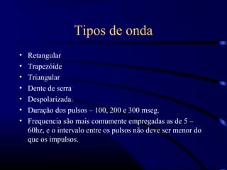 Tipos de onda
•   Retangular
•   Trapezóide
•   Triangular
•   Dente de serra
•   Despolarizada.
•   Duração dos pulsos – 100, 200 e 300 mseg.
•   Frequencia são mais comumente empregadas as de 5 –
    60hz, e o intervalo entre os pulsos não deve ser menor do
    que os impulsos.
 