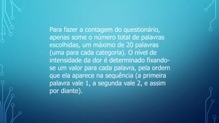 Para fazer a contagem do questionário,
apenas some o número total de palavras
escolhidas, um máximo de 20 palavras
(uma para cada categoria). O nível de
intensidade da dor é determinado fixando-
se um valor para cada palavra, pela ordem
que ela aparece na sequência (a primeira
palavra vale 1, a segunda vale 2, e assim
por diante).
 