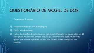 QUESTIONÁRIO DE MCGILL DE DOR
• Consiste em 3 partes:
1) Localizar a área de dor numa figura
2) Escala visual análoga
3) Índice de classificação da dor, uma coleção de 76 palavras agrupadas em 20
categorias. O paciente deverá circular ou sublinhar uma palavra de cada
grupo que mais se aproxima da sua dor. Poderá haver categorias sem
escolha.
 