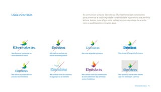 Usos incorretos                                                  Ao comunicar a marca Eletrobras, é fundamental ser consistente
                                                                 para preservar a sua integridade e credibilidade e garantir a sua perfeita
                                                                 leitura. Assim, nunca faça uma aplicação que não esteja de acordo
                                                                 com os padrões determinados aqui.




                                                                                              Eletrobras Eletrobras
                                                                                                      Eletrobras
                                                                                                       Eletrobras
                                                                                          EletrobrasEletrobras
                                                                                                            Eletrobras
Não distorcer horizontal ou    Não aplicar sombras ou           Não criar dégradés na marca                 Eletrobras
                                                                                                       Não mudar a tipografia da marca
verticalmente a marca          outros recursos gráficos




Não alterar a proporção ou a   Não utilizar linha de contorno   Não utilizar cores ou combinações         Não aplicar a marca sobre fundos
posição dos elementos          no logotipo ou no símbolo        de cores diferentes das previstas         que não favoreçam a leitura
                                                                nestes Guidelines



                                                                                                                               Diretrizes da marca 19
 