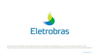 O símbolo transmite brasilidade e fluidez, além de representar a evolução constante da Eletrobras, um movimento contínuo e dinâmico. O azul
representa a água, que se renova e vira energia. Os dois tons de verde passam a ideia da diversidade tanto natural, quanto da matriz energética brasileira.


                                                                                                                                          Diretrizes da marca   3
 