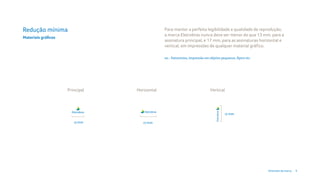 Redução mínima                                Para manter a perfeita legibilidade e qualidade de reprodução,
                                              a marca Eletrobras nunca deve ser menor do que 13 mm, para a
Materiais gráficos
                                              assinatura principal, e 17 mm, para as assinaturas horizontal e
                                              vertical, em impressões de qualquer material gráfico.

                                              ex.: Patrocínios, impressão em objetos pequenos, flyers etc.




                     Principal   Horizontal                                  Vertical




                                                                                        17 mm

                        13 mm       17 mm




                                                                                                             Diretrizes da marca   9
 