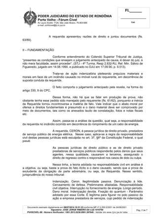 PODER JUDICIÁRIO DO ESTADO DE RONDÔNIA
Porto Velho - Fórum Cível
Av Lauro Sodré, 1728, São João Bosco, 76.803-686
e-mail: pvh5civel@tj.ro.jus.br
Fl.______
_________________________
Cad.
Documento assinado digitalmente em 08/07/2014 10:51:23 conforme MP nº 2.200-2/2001 de 24/08/2001.
Signatário: JOSE JORGE RIBEIRO DA LUZ:1010794
PVH5CIVEL-08 - Número Verificador: 1001.2013.0230.0991.397640 - Validar em www.tjro.jus.br/adoc
Pág. 2 de 7
A requerida apresentou razões de direito e juntou documentos (fls.
63/89).
II – FUNDAMENTAÇÃO
Conforme entendimento do Colendo Superior Tribunal de Justiça,
“presentes as condições que ensejam o julgamento antecipado da causa, é dever do juiz, e
não mera faculdade, assim proceder”. (STJ - 4ª Turma, Resp 2.832-RJ, Rel. Min. Sálvio de
Figueiredo, julgado em 14.08.1990, e publicado no DJU em 17.09.90, p. 9.513).
Trata-se de ação indenizatória pleiteando prejuízos materiais e
morais em face de um incêndio causado no imóvel rural do requerente, em decorrência de
suposta conduta da requerida.
O feito comporta o julgamento antecipado pela revelia, na forma do
artigo 330, II do CPC.
Dessa forma, não há que se falar em produção de prova, não
obstante tenha esse pedido sido manejado pelo requerente (fls. 61/62), porquanto a inércia
da Requerida tornou incontroversa a matéria de fato. Vale indicar que o abalo moral por
ofensa a direitos fundamentais é presumido e o dano material deve ser comprovado por
meio de documentos, tais como os anexados laudo de constatação, fotos e notas fiscais
etc.
Assim, passa-se a análise da questão, qual seja, a responsabilidade
da requerida no incêndio ocorrido em decorrência do rompimento de um cabo de energia.
A requerida, CERON, é pessoa jurídica de direito privado, prestadora
de serviço público de energia elétrica. Nesse caso, aplica-se a regra da responsabilidade
civil destas pessoas jurídicas está esculpida no art. 37, §6º da Constituição Federal, o qual
prevê:
As pessoas jurídicas de direito público e as de direito privado
prestadoras de serviços públicos responderão pelos danos que seus
agentes, nessa qualidade, causarem a terceiros, assegurado o
direito de regresso contra o responsável nos casos de dolo ou culpa.
Nessa linha, a teoria adotada na responsabilidade civil em análise é
a objetiva, ou seja, basta a prova do fato ilícito e o dano causado, sendo que a prova de
excludente da obrigação da parte adversária, ou seja, da Requerida. Nesse sentido,
jurisprudência do nosso tribunal:
Indenização. Ceron. Ilegitimidade passiva. Denunciação à lide.
Cerceamento de defesa. Preliminares afastadas. Responsabilidade
civil objetiva. Interrupção no fornecimento de energia. Longo período.
Dano moral. Indenização devida. Fixação do quantum - Parâmetro
adotado por essa Corte. É legítima para figurar no polo passivo da
ação a empresa prestadora de serviços, cujo pedido de indenização
 