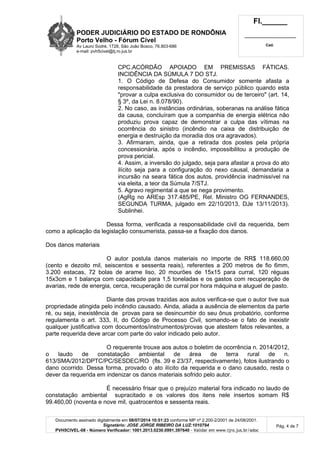 PODER JUDICIÁRIO DO ESTADO DE RONDÔNIA
Porto Velho - Fórum Cível
Av Lauro Sodré, 1728, São João Bosco, 76.803-686
e-mail: pvh5civel@tj.ro.jus.br
Fl.______
_________________________
Cad.
Documento assinado digitalmente em 08/07/2014 10:51:23 conforme MP nº 2.200-2/2001 de 24/08/2001.
Signatário: JOSE JORGE RIBEIRO DA LUZ:1010794
PVH5CIVEL-08 - Número Verificador: 1001.2013.0230.0991.397640 - Validar em www.tjro.jus.br/adoc
Pág. 4 de 7
CPC.ACÓRDÃO APOIADO EM PREMISSAS FÁTICAS.
INCIDÊNCIA DA SÚMULA 7 DO STJ.
1. O Código de Defesa do Consumidor somente afasta a
responsabilidade da prestadora de serviço público quando esta
"provar a culpa exclusiva do consumidor ou de terceiro" (art. 14,
§ 3º, da Lei n. 8.078/90).
2. No caso, as instâncias ordinárias, soberanas na análise fática
da causa, concluíram que a companhia de energia elétrica não
produziu prova capaz de demonstrar a culpa das vítimas na
ocorrência do sinistro (incêndio na caixa de distribuição de
energia e destruição da moradia dos ora agravados).
3. Afirmaram, ainda, que a retirada dos postes pela própria
concessionária, após o incêndio, impossibilitou a produção de
prova pericial.
4. Assim, a inversão do julgado, seja para afastar a prova do ato
ilícito seja para a configuração do nexo causal, demandaria a
incursão na seara fática dos autos, providência inadmissível na
via eleita, a teor da Súmula 7/STJ.
5. Agravo regimental a que se nega provimento.
(AgRg no AREsp 317.485/PE, Rel. Ministro OG FERNANDES,
SEGUNDA TURMA, julgado em 22/10/2013, DJe 13/11/2013).
Sublinhei.
Dessa forma, verificada a responsabilidade civil da requerida, bem
como a aplicação da legislação consumerista, passa-se a fixação dos danos.
Dos danos materiais
O autor postula danos materiais no importe de RR$ 118.660,00
(cento e dezoito mil, seiscentos e sessenta reais), referentes a 200 metros de fio 6mm,
3.200 estacas, 72 bolas de arame liso, 20 mourões de 15x15 para curral, 120 réguas
15x3cm e 1 balança com capacidade para 1,5 toneladas e os gastos com recuperação de
avarias, rede de energia, cerca, recuperação de curral por hora máquina e aluguel de pasto.
Diante das provas trazidas aos autos verifica-se que o autor tive sua
propriedade atingida pelo incêndio causado. Ainda, aliada a ausência de elementos da parte
ré, ou seja, inexistência de provas para se desincumbir do seu ônus probatório, conforme
regulamenta o art. 333, II, do Código de Processo Civil, somando-se o fato de inexistir
qualquer justificativa com documentos/instrumentos/provas que atestem fatos relevantes, a
parte requerida deve arcar com parte do valor indicado pelo autor.
O requerente trouxe aos autos o boletim de ocorrência n. 2014/2012,
o laudo de constatação ambiental de área de terra rural de n.
613/SMA/2012/DPTC/PC/SESDEC/RO (fls. 39 e 23/37, respectivamente), fotos ilustrando o
dano ocorrido. Dessa forma, provado o ato ilícito da requerida e o dano causado, resta o
dever da requerida em indenizar os danos materiais sofrido pelo autor.
É necessário frisar que o prejuízo material fora indicado no laudo de
constatação ambiental supracitado e os valores dos itens nele insertos somam R$
99.460,00 (noventa e nove mil, quatrocentos e sessenta reais.
 