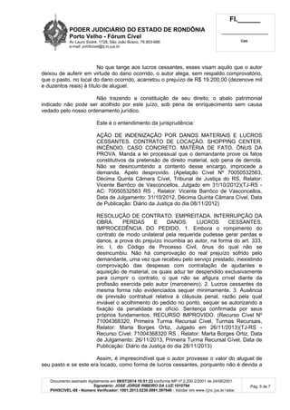 PODER JUDICIÁRIO DO ESTADO DE RONDÔNIA
Porto Velho - Fórum Cível
Av Lauro Sodré, 1728, São João Bosco, 76.803-686
e-mail: pvh5civel@tj.ro.jus.br
Fl.______
_________________________
Cad.
Documento assinado digitalmente em 08/07/2014 10:51:23 conforme MP nº 2.200-2/2001 de 24/08/2001.
Signatário: JOSE JORGE RIBEIRO DA LUZ:1010794
PVH5CIVEL-08 - Número Verificador: 1001.2013.0230.0991.397640 - Validar em www.tjro.jus.br/adoc
Pág. 5 de 7
No que tange aos lucros cessantes, esses visam aquilo que o autor
deixou de auferir em virtude do dano ocorrido, o autor alega, sem respaldo comprovatório,
que o pasto, no local do dano ocorrido, acarretou o prejuízo de R$ 19.200,00 (dezenove mil
e duzentos reais) à título de aluguel.
Não trazendo a constituição de seu direito, o abalo patrimonial
indicado não pode ser acolhido por este juízo, sob pena de enriquecimento sem causa
vedado pelo nosso ordenamento jurídico.
Este é o entendimento da jurisprudência:
AÇÃO DE INDENIZAÇÃO POR DANOS MATERIAIS E LUCROS
CESSANTES. CONTRATO DE LOCAÇÃO. SHOPPING CENTER.
INCÊNDIO. CASO CONCRETO. MATÉRIA DE FATO. ÔNUS DA
PROVA. Manda a lei processual que o demandante prove os fatos
constitutivos da pretensão de direito material, sob pena de derrota.
Não se desincumbindo a contento desse encargo, improcede a
demanda. Apelo desprovido. (Apelação Cível Nº 70050532563,
Décima Quinta Câmara Cível, Tribunal de Justiça do RS, Relator:
Vicente Barrôco de Vasconcellos, Julgado em 31/10/2012)(TJ-RS -
AC: 70050532563 RS , Relator: Vicente Barrôco de Vasconcellos,
Data de Julgamento: 31/10/2012, Décima Quinta Câmara Cível, Data
de Publicação: Diário da Justiça do dia 08/11/2012)
RESOLUÇÃO DE CONTRATO. EMPREITADA. INTERRUPÇÃO DA
OBRA. PERDAS E DANOS. LUCROS CESSANTES.
IMPROCEDÊNCIA DO PEDIDO. 1. Embora o rompimento do
contrato de modo unilateral pela requerida pudesse gerar perdas e
danos, a prova do prejuízo incumbia ao autor, na forma do art. 333,
inc. I, do Código de Processo Civil, ônus do qual não se
desincumbiu. Não há comprovação do real prejuízo sofrido pelo
demandante, uma vez que recebeu pelo serviço prestado, inexistindo
comprovação das despesas com contratação de ajudantes e
aquisição de material, os quais aduz ter despendido exclusivamente
para cumprir o contrato, o que não se afigura crível diante da
profissão exercida pelo autor (marceneiro). 2. Lucros cessantes da
mesma forma não evidenciados sequer minimamente. 3. Ausência
de previsão contratual relativa à cláusula penal, razão pela qual
inviável o acolhimento do pedido no ponto, sequer se autorizando a
fixação da penalidade ex ofício. Sentença confirmada por seus
próprios fundamentos. RECURSO IMPROVIDO. (Recurso Cível Nº
71004368320, Primeira Turma Recursal Cível, Turmas Recursais,
Relator: Marta Borges Ortiz, Julgado em 26/11/2013)(TJ-RS -
Recurso Cível: 71004368320 RS , Relator: Marta Borges Ortiz, Data
de Julgamento: 26/11/2013, Primeira Turma Recursal Cível, Data de
Publicação: Diário da Justiça do dia 28/11/2013)
Assim, é imprescindível que o autor provasse o valor do aluguel de
seu pasto e se este era locado, como forma de lucros cessantes, porquanto não é devida a
 