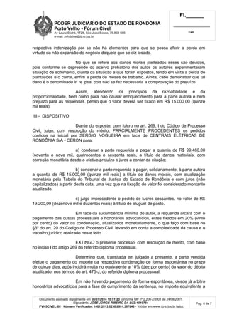 PODER JUDICIÁRIO DO ESTADO DE RONDÔNIA
Porto Velho - Fórum Cível
Av Lauro Sodré, 1728, São João Bosco, 76.803-686
e-mail: pvh5civel@tj.ro.jus.br
Fl.______
_________________________
Cad.
Documento assinado digitalmente em 08/07/2014 10:51:23 conforme MP nº 2.200-2/2001 de 24/08/2001.
Signatário: JOSE JORGE RIBEIRO DA LUZ:1010794
PVH5CIVEL-08 - Número Verificador: 1001.2013.0230.0991.397640 - Validar em www.tjro.jus.br/adoc
Pág. 6 de 7
respectiva indenização por se não há elementos para que se possa aferir a perda em
virtude da não expansão do negócio daquele que se diz lesado.
No que se refere aos danos morais pleiteados esses são devidos,
pois conforme se depreende do acervo probatório dos autos os autores experimentaram
situação de sofrimento, diante da situação a que foram expostos, tendo em vista a perda de
plantações e o curral, enfim a perda de meses de trabalho. Ainda, cabe demonstrar que tal
dano é o denominado in re ipsa, pois não se faz necessária a comprovação do prejuízo.
Assim, atendendo os princípios da razoabilidade e da
proporcionalidade, bem como para não causar enriquecimento para a parte autora e nem
prejuízo para as requeridas, penso que o valor deverá ser fixado em R$ 15.000,00 (quinze
mil reais).
III - DISPOSITIVO
Diante do exposto, com fulcro no art. 269, I do Código de Processo
Civil, julgo, com resolução do mérito, PARCIALMENTE PROCEDENTES os pedidos
contidos na inicial por SERGIO NOGUEIRA em face de CENTRAIS ELÉTRICAS DE
RONDÔNIA S/A - CERON para:
a) condenar a parte requerida a pagar a quantia de R$ 99.460,00
(noventa e nove mil, quatrocentos e sessenta reais, a título de danos materiais, com
correção monetária desde o efetivo prejuízo e juros a contar da citação;
b) condenar a parte requerida a pagar, solidariamente, à parte autora
a quantia de R$ 15.000,00 (quinze mil reais) a título de danos morais, com atualização
monetária pela Tabela do Tribunal de Justiça do Estado de Rondônia e com juros (não
capitalizados) a partir desta data, uma vez que na fixação do valor foi considerado montante
atualizado.
c) julgo improcedente o pedido de lucros cessantes, no valor de R$
19.200,00 (dezenove mil e duzentos reais) à título de aluguel de pasto.
Em face da sucumbência mínima do autor, a requerida arcará com o
pagamento das custas processuais e honorários advocatícios, estes fixados em 20% (vinte
por cento) do valor da condenação, atualizados monetariamente, o que faço com base no
§3º do art. 20 do Código de Processo Civil, levando em conta a complexidade da causa e o
trabalho jurídico realizado neste feito.
EXTINGO o presente processo, com resolução de mérito, com base
no inciso I do artigo 269 do referido diploma processual.
Determino que, transitada em julgado a presente, a parte vencida
efetue o pagamento do importe da respectiva condenação de forma espontânea no prazo
de quinze dias, após incidirá multa no equivalente a 10% (dez por cento) do valor do débito
atualizado, nos termos do art. 475-J, do referido diploma processual.
Em não havendo pagamento de forma espontânea, desde já arbitro
honorários advocatícios para a fase de cumprimento da sentença, no importe equivalente a
 