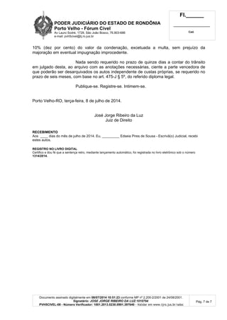 PODER JUDICIÁRIO DO ESTADO DE RONDÔNIA
Porto Velho - Fórum Cível
Av Lauro Sodré, 1728, São João Bosco, 76.803-686
e-mail: pvh5civel@tj.ro.jus.br
Fl.______
_________________________
Cad.
Documento assinado digitalmente em 08/07/2014 10:51:23 conforme MP nº 2.200-2/2001 de 24/08/2001.
Signatário: JOSE JORGE RIBEIRO DA LUZ:1010794
PVH5CIVEL-08 - Número Verificador: 1001.2013.0230.0991.397640 - Validar em www.tjro.jus.br/adoc
Pág. 7 de 7
10% (dez por cento) do valor da condenação, excetuada a multa, sem prejuízo da
majoração em eventual impugnação improcedente.
Nada sendo requerido no prazo de quinze dias a contar do trânsito
em julgado desta, ao arquivo com as anotações necessárias, ciente a parte vencedora de
que poderão ser desarquivados os autos independente de custas próprias, se requerido no
prazo de seis meses, com base no art. 475-J § 5º, do referido diploma legal.
Publique-se. Registre-se. Intimem-se.
Porto Velho-RO, terça-feira, 8 de julho de 2014.
José Jorge Ribeiro da Luz
Juiz de Direito
RECEBIMENTO
Aos ____ dias do mês de julho de 2014. Eu, _________ Edseia Pires de Sousa - Escrivã(o) Judicial, recebi
estes autos.
REGISTRO NO LIVRO DIGITAL
Certifico e dou fé que a sentença retro, mediante lançamento automático, foi registrada no livro eletrônico sob o número
1314/2014.
 