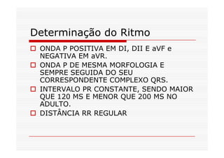 Determinação do Ritmo
ONDA P POSITIVA EM DI, DII E aVF e
NEGATIVA EM aVR.
ONDA P DE MESMA MORFOLOGIA E
SEMPRE SEGUIDA DO SEU
CORRESPONDENTE COMPLEXO QRS.CORRESPONDENTE COMPLEXO QRS.
INTERVALO PR CONSTANTE, SENDO MAIOR
QUE 120 MS E MENOR QUE 200 MS NO
ADULTO.
DISTÂNCIA RR REGULAR
 