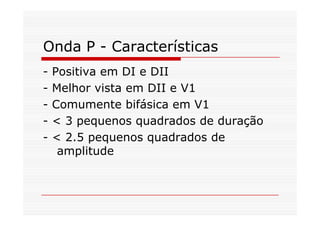 Onda P - Características
- Positiva em DI e DII
- Melhor vista em DII e V1
- Comumente bifásica em V1
- < 3 pequenos quadrados de duração
- < 2.5 pequenos quadrados de
amplitude
 