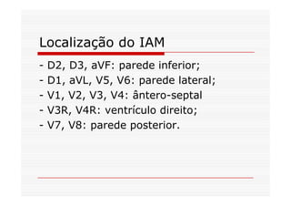 Localização do IAM
- D2, D3, aVF: parede inferior;
- D1, aVL, V5, V6: parede lateral;
- V1, V2, V3, V4: ântero-septal
- V3R, V4R: ventrículo direito;
- V7, V8: parede posterior.
 