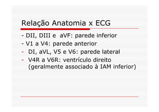 Relação Anatomia x ECG
- DII, DIII e aVF: parede inferior
- V1 a V4: parede anterior
- DI, aVL, V5 e V6: parede lateral
- V4R a V6R: ventrículo direito
(geralmente associado à IAM inferior)
 