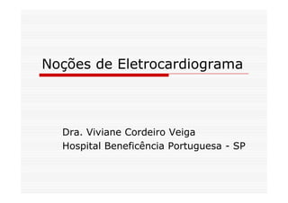 Noções de Eletrocardiograma
Dra. Viviane Cordeiro Veiga
Hospital Beneficência Portuguesa - SP
 