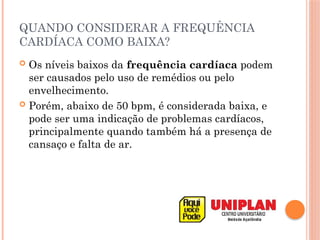 QUANDO CONSIDERAR A FREQUÊNCIA
CARDÍACA COMO BAIXA?
 Os níveis baixos da frequência cardíaca podem
ser causados pelo uso de remédios ou pelo
envelhecimento.
 Porém, abaixo de 50 bpm, é considerada baixa, e
pode ser uma indicação de problemas cardíacos,
principalmente quando também há a presença de
cansaço e falta de ar.
 
