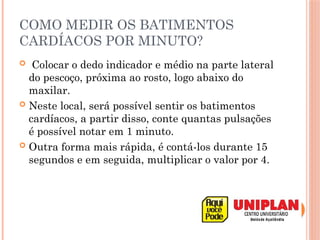 COMO MEDIR OS BATIMENTOS
CARDÍACOS POR MINUTO?
 Colocar o dedo indicador e médio na parte lateral
do pescoço, próxima ao rosto, logo abaixo do
maxilar.
 Neste local, será possível sentir os batimentos
cardíacos, a partir disso, conte quantas pulsações
é possível notar em 1 minuto.
 Outra forma mais rápida, é contá-los durante 15
segundos e em seguida, multiplicar o valor por 4.
 