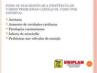 PODE-SE DIAGNOSTICAR A EXISTÊNCIA DE
VÁRIOS PROBLEMAS CARDÍACOS. COMO POR
EXEMPLO:
 Arritmia
 Aumento de cavidades cardíacas
 Patologias coronarianas
 Infarto do miocárdio
 Problemas nas válvulas do coração
 