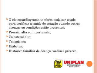  O eletrocardiograma também pode ser usado
para verificar a saúde do coração quando outras
doenças ou condições estão presentes:
 Pressão alta ou hipertensão;
 Colesterol alto;
 Tabagismo;
 Diabetes;
 Histórico familiar de doença cardíaca precoce.
 
