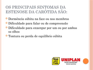 OS PRINCIPAIS SINTOMAS DA
ESTENOSE DA CARÓTIDA SÃO:
 Dormência súbita na face ou nos membros
 Dificuldade para falar ou de compreensão
 Dificuldade para enxergar por um ou por ambos
os olhos
 Tontura ou perda de equilíbrio súbita
 