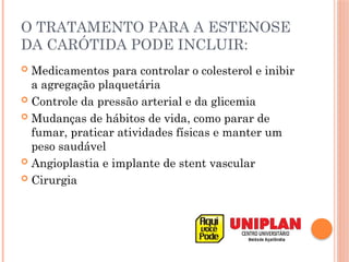 O TRATAMENTO PARA A ESTENOSE
DA CARÓTIDA PODE INCLUIR:
 Medicamentos para controlar o colesterol e inibir
a agregação plaquetária
 Controle da pressão arterial e da glicemia
 Mudanças de hábitos de vida, como parar de
fumar, praticar atividades físicas e manter um
peso saudável
 Angioplastia e implante de stent vascular
 Cirurgia
 
