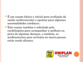  É um exame básico e inicial para avaliação da
saúde cardiovascular e apontar para algumas
anormalidades cardíacas.
 Este exame também é solicitado pelo
cardiologista para acompanhar a melhora ou
piora de algumas doenças, e também, se
medicamentos para arritmia ou marca-passos
estão sendo eficazes.
 