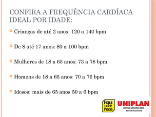 CONFIRA A FREQUÊNCIA CARDÍACA
IDEAL POR IDADE:
 Crianças de até 2 anos: 120 a 140 bpm
 De 8 até 17 anos: 80 a 100 bpm
 Mulheres de 18 a 65 anos: 73 a 78 bpm
 Homens de 18 a 65 anos: 70 a 76 bpm
 Idosos: mais de 65 anos 50 a 6 bpm
 