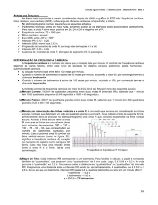 Arlindo Ugulino Netto – CARDIOLOGIA – MEDICINA P6 – 2010.1


AN…LISE DOS T RA‚ADOS
        As •reas mais importantes a serem consideradas depois de obtido o gr•fico do ECG sƒo: frequˆncia card„aca,
ritmo card„aco, eixo card„aco (QRS), sobrecarga de cŠmaras card„acas (e hipertrofia) e infarto.
        No eletrocardiograma normal, esperamos os seguintes achados:
     ParŠmetros t€cnicos: antes de mais nada, devemos avaliar se os eletrodos estƒo posicionados corretamente.
        Para isso, a onda P deve estar positiva em DI, DII e DIII e negativa em aVR.
     Frequˆncia card„aca: 70 – 100 bpm.
     Ritmo card„aco: sinusal.
     Eixo QRS: entre -30’ e +100’.
     Intervalo PR: 0,12 – 0,20.
     Intervalo QRS: menor que 0,12 s.
     Progressƒo do tamanho da onda R, ao longo das deriva‚†es V1 a V6.
     Intervalo QT: 0,30 – 0,46.
     Ausˆncia de: inversƒo de onda T, altera‚ƒo de segmento ST, Q patol…gica.


DETERMINAÇÃO DA FREQUENCIA CARDÍACA
       A frequência cardíaca € o n‹mero de vezes que o cora‚ƒo bate por minuto. O controle da Freq‘ˆncia card„aca
depende de v•rios fatores, entre eles: n„vel de atividade do sistema nervoso aut‡nomo; a‚†es hormonais;
automaticidade card„aca.
     O cora‚ƒo humano bate entre 60 e 100 vezes por minuto.
     Quando o n‹mero de batimentos € abaixo de 60 vezes por minuto, excluindo o valor 60, por conven‚ƒo tem-se a
       chamada bradicardia.
     Quando o n‹mero de batimentos € acima de 100 vezes por minuto, incluindo o 100, por conven‚ƒo tem-se a
       chamada taquicardia.

        A medi‚ƒo correta da frequˆncia card„aca por meio do ECG deve ser feita por meio dos seguintes passos:
     a) Método Correto: 1500/n’ de quadrados pequenos entre duas ondas R (intervalo RR), sabendo que 1 minuto
        tem 1500 quadrados pequenos (0,04 segundos x 1500 = 60 segundos).

     b) Método Prático: 300/n’ de quadrados grandes entre duas ondas R, sabendo que 1 minuto tem 300 quadrados
        grandes (0,20 x 300 = 60 segundos).


     c) Método por observação das linhas verticais e a onda R: € um modo que se leva em considera‚ƒo as linhas
        escuras verticais que delimitam um lado do quadrado grande e a onda R. Esse m€todo € feito da seguinte forma:
        primeiramente deve-se procurar no eletrocardiograma uma onda R que coincida exatamente na linha vertical
        escura. Achado a linha escura rente a onda
        R, marca-se as linhas escuras adiante delas
        com n‹meros decrescentes: 300 – 150 –
        100 – 75 – 60 – 50, que correspondem ao
        n‹mero de batimentos card„acos por
        minuto. Caso a pr…xima onda R coincidir na
        linha vertical escura (como na figura, 50),
        siginfica a frequˆncia card„aca do cora‚ƒo
        no momento do registro (como na figura, 50
        bpm). Caso nƒo haja uma rela‚ƒo direta
        entre a onda R e a linha, faz-se uma
        aproxima‚ƒo.


     d) Regra de Três: Cada intervalo RR corresponde a um batimento. Para facilitar o c•lculo, o papel € composto
        tamb€m de “quadrad†es”, que possuem cinco “quadradinhos” de 1 mm cada. Logo, 5 X 0,04 s = 0,2 s. A onda
        percorre o “quadradƒo” em 0,2 s. Precisamos saber a distŠncia em “quadradinhos” ou “quadrad†es” do intervalo
        RR. Imaginemos uma distŠncia entre o intervalo RR sendo de, aproximadamente, 4 quadrad†es, ou 4 X 0,2 s =
        0,8 s. Se eu sei que um batimento (intervalo RR) gasta 0,8 s, quantos batimentos eu terei em um minuto (60s)?
                                                  1 batimento ---- 0,8 s
                                                  x batimentos ---- 60 s
                                               x = 60/0,8 = 75 batimentos




                                                                                                                       10
 
