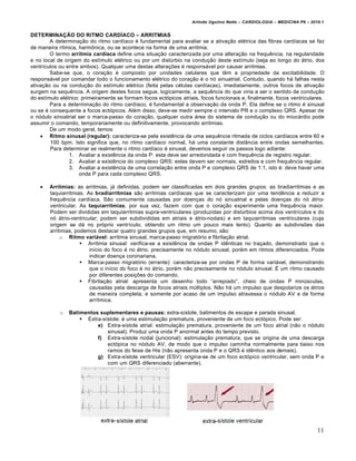 Arlindo Ugulino Netto – CARDIOLOGIA – MEDICINA P6 – 2010.1


DETERMINA†‡O DO RITMO CARDˆACO – ARRITMIAS
        A determina‚ƒo do ritmo card„aco € fundamental para avaliar se a ativa‚ƒo el€trica das fibras card„acas se faz
de maneira r„tmica, harm‡nica, ou se acontece na forma de uma arritmia.
        O termo arritmia cardŠaca define uma situa‚ƒo caracterizada por uma altera‚ƒo na frequˆncia, na regularidade
e no local de origem do est„mulo el€trico ou por um dist‹rbio na condu‚ƒo deste est„mulo (seja ao longo do •trio, dos
ventr„culos ou entre ambos). Qualquer uma destas altera‚†es € respons•vel por causar arritmias.
        Sabe-se que, o cora‚ƒo € composto por unidades celulares que tˆm a propriedade da excitabilidade. O
respons•vel por comandar todo o funcionamento el€trico do cora‚ƒo € o n… sinuatrial. Contudo, quando h• falhas nesta
ativa‚ƒo ou na condu‚ƒo do est„mulo el€trico (feita pelas c€lulas card„acas), imediatamente, outros focos de ativa‚ƒo
surgem na sequˆncia. A origem destes focos segue, logicamente, a sequˆncia do que viria a ser o sentido de condu‚ƒo
do est„mulo el€trico: primeiramente se formam focos ect…picos atriais, focos funcionais e, finalmente, focos ventriculares.
        Para a determina‚ƒo do ritmo card„aco, € fundamental a observa‚ƒo da onda P. Ela define se o ritmo € sinusal
ou se € consequente a focos ect…picos. Al€m disso, deve-se medir sempre o intervalo PR e o complexo QRS. Apesar de
o n…dulo sinoatrial ser o marca-passo do cora‚ƒo, qualquer outra •rea do sistema de condu‚ƒo ou do mioc•rdio pode
assumir o comando, temporariamente ou definitivamente, provocando arritmias.
        De um modo geral, temos:
     Ritmo sinusal (regular): caracteriza-se pela existˆncia de uma sequˆncia ritmada de ciclos card„acos entre 60 e
        100 bpm. Isto significa que, no ritmo card„aco normal, h• uma constante distŠncia entre ondas semelhantes.
        Para determinar se realmente o ritmo card„aco € sinusal, devemos seguir os passos logo adiante:
                1. Avaliar a existˆncia da onda P: esta deve ser arredondada e com frequˆncia de registro regular.
                2. Avaliar a existˆncia do complexo QRS: estes devem ser normais, estreitos e com frequˆncia regular.
                3. Avaliar a existˆncia de uma correla‚ƒo entre onda P e complexo QRS de 1:1, isto €: deve haver uma
                     onda P para cada complexo QRS.

       Arritmias: as arritmias, j• definidas, podem ser classificadas em dois grandes grupos: as bradiarritmias e as
        taquiarritmias. As bradiarritmias sƒo arritmias card„acas que se caracterizam por uma tendˆncia a reduzir a
        frequˆncia card„aca. Sƒo comumente causadas por doen‚as do n… sinuatrial e pelas doen‚as do n… •trio-
        ventricular. As taquiarritmias, por sua vez, fazem com que o cora‚ƒo experimente uma frequˆncia maior.
        Podem ser divididas em taquiarritmias supra-ventriculares (produzidas por dist‹rbios acima dos ventr„culos e do
        n… •trio-ventricular; podem ser subdivididas em atriais e •trio-nodais) e em taquiarritmias ventriculares (cuja
        origem se d• no pr…prio ventr„culo, obtendo um ritmo um pouco mais lento). Quanto as subdivis†es das
        arritmias, podemos destacar quatro grandes grupos que, em resumo, sƒo:
             o Ritmo vari€vel: arritmia sinusal, marca-passo migrat…rio e fibrila‚ƒo atrial.
                      Arritmia sinusal: verifica-se a existˆncia de ondas P idˆnticas no tra‚ado, demonstrado que o
                         in„cio do foco € no •trio, precisamente no n…dulo sinusal, por€m em ritmos diferenciados. Pode
                         indicar doen‚a coronariana.
                      Marca-passo migrat…rio (errante): caracteriza-se por ondas P de forma vari•vel, demonstrando
                         que o in„cio do foco € no •trio, por€m nƒo precisamente no n…dulo sinusal. • um ritmo causado
                         por diferentes posi‚†es do comando.
                      Fibrila‚ƒo atrial: apresenta um desenho todo “arrepiado”, cheio de ondas P min‹sculas,
                         causadas pela descarga de focos atriais m‹ltiplos. Nƒo h• um impulso que despolarize os •trios
                         de maneira completa, e somente por acaso de um impulso atravessa o n…dulo AV e de forma
                         arr„tmica.

            o   Batimentos suplementares e pausas: extra-s„stole, batimentos de escape e parada sinusal.
                     Extra-s„stole: € uma estimula‚ƒo prematura, proveniente de um foco ect…pico. Pode ser:
                          e) Extra-s„stole atrial: estimula‚ƒo prematura, proveniente de um foco atrial (nƒo o n…dulo
                              sinusal). Produz uma onda P anormal antes do tempo previsto.
                          f) Extra-s„stole nodal (juncional): estimula‚ƒo prematura, que se origina de uma descarga
                              ect…pica no n…dulo AV, de modo que o impulso caminha normalmente para baixo nos
                              ramos do feixe de His (nƒo apresenta onda P e o QRS € idˆntico aos demais).
                          g) Extra-s„stole ventricular (ESV): origina-se de um foco ect…pico ventricular, sem onda P e
                              com um QRS diferenciado (aberrante).




                                                                                                                          11
 