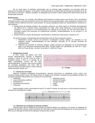 Arlindo Ugulino Netto – CARDIOLOGIA – MEDICINA P6 – 2010.1


        De um modo geral, os dist‹rbios relacionados com as arritmias estƒo localizados nos principais s„tios de
bloqueio de condu‚ƒo que seguem: n… sinuatrial, n… atrioventricular e no pr…prio feixe de His (seja por bloqueio de um de
seus ramos ou dos dois – bloqueio completo). As altera‚†es que ocorrem na altura destes s„tios serƒo nossos focos de
estudo neste momento.

Bradiarritmias.
         As bradiarritmias, por princ„pio, sƒo definidas pela frequˆncia card„aca menor que 60 bpm. Ela € considerada
fisiol…gica durante o sono (por predom„nio noturno do sistema nervoso parassimp•tico, tanto a frequˆncia card„aca como
a pressƒo arterial sistˆmica diminuem neste per„odo). As causas patol…gicas podem ser classificadas em cardíacas ou
não-cardíacas.
        Bradiarritmias de etiologia card„aca: sƒo causadas, sobretudo, por infarto agudo do mioc•rdio (principalmente
           por falˆncia da A. coron•ria direita, respons•vel por irrigar, entre outras estruturas, os dois principais n…s
           card„acos: o n… sinuatrial e o n… atrioventricular), por doen‚a do n… sinusal, etc. De uma forma geral, os
           principais eventos que promovem as bradiarritmias envolvem, fundamentalmente, os n… sunusal e o n…
           atrioventricular.
        Bradiarritmias por causas nƒo-card„acas: hipotireoidismo, hipertensƒo intracraniana, hipotermia, etc.

        De uma forma geral, a classifica‚ƒo das bradiarritmias pode ser feita da seguinte maneira:
           1. Bradiarritmia sinusal: comum em indiv„duos considerados normais (atletas, por exemplo) ou nas
              seguintes causas: hipersensibilidade do seio carot„deo; disfun‚ƒo do n… sunusal; s„ndrome da
              braditaquicardia.
           2. Dist‹rbios da condu‚ƒo do est„mulo card„aco: podem acontecer por Bloqueios do n… atrioventricular
              (BAV) e por Bloqueios intraventricualres (BIV). Os BAV podem ser subdivididos em: BAV de 1’ grau;
              BAV de 2’ grau do tipo I, do tipo II ou do tipo 2:1; e BAV de 3’ grau.


     1. Bradiarritmia sinusal
         O ECG mostra um gr•fico com ritmo
sinusal, frequentemente. Contudo, a frequˆncia
card„aca € menor do que 60. Como j• vimos, €
fisiol…gica durante o sono ou no cora‚ƒo de um
atleta (considerado normal at€ 40 bpm,
aproximadamente). Contudo, pode ocorrer tamb€m
em condi‚†es patol…gicas, tais como: IAM do
ventr„culo direito (principal causa) e outras diversas
(idade avan‚ada, drogas, etc.).

        1.1. Doença do nó sinusal
        Algumas condi‚†es patol…gicas (principalmente, doen‚as auto-imune) ou idiop•ticas (como ocorre com
indiv„duos idosos) podem cursar com edema cr‡nico da regiƒo do n… sinuatrial, causando tal anormalidade card„aca. As
principais patologias relacionadas com a doen‚a do n… sinusal sƒo:
     Amiloidose                                                 Infiltra‚ƒo tumoral
     L‹pus eritematoso sistˆmico                                Doen‚a de Chagas
     Esclerodermia                                              Cirurgia card„aca
     Insuficiˆncia coronariana                                  Vagal
     Pericardite                                                Drogas

      Nesta condi‚ƒo, ocorre a elimina‚ƒo da onda P ou onda P invertida, de modo que o n… atrio-venticular assume o
comando da ritmicidade do cora‚ƒo.




       1.2. Distúrbios da condução do estímulo cardíaco
       Falando agora nƒo de dist‹rbios da produ‚ƒo do est„mulo el€trico do cora‚ƒo no n… sinusal, os dist‹rbios da
condu‚ƒo do est„mulo card„aco podem acontecer por disfun‚ƒo do n… atrioventricular (Bloqueio do n… atrioventricular ou
BAV) ou por disfun‚ƒo do feixe de His (Bloqueio intraventricular ou BIV).

                                                                                                                         13
 