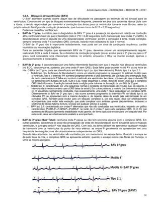 Arlindo Ugulino Netto – CARDIOLOGIA – MEDICINA P6 – 2010.1


        1.2.1. Bloqueio atrioventricular (BAV)
        O BAV acontece quando ocorre algum tipo de dificuldade na passagem do est„mulo do n… sinusal para os
ventr„culos. Consiste em um tipo de bloqueio extremamente frequente, presente em boa dos pacientes idosos (pois com
a idade, o tecido respons•vel por transmitir a condu‚ƒo dos •trios para os ventr„culos torna-se mais fibroso, al€m do
pr…prio retardo fisiológico da condução j• existente, que dura em torno de 0,12 – 0,20 segundos).
        Podemos classificar as BAV em:
     BAV de 1º grau: o crit€rio para o diagn…stico de BAV 1’ grau € a presen‚a de apenas um retardo na condu‚ƒo
         •trio-ventricular maior do que o fisiol…gico (isto €: PR > 0,20 segundos, com manuten‚ƒo das ondas P e QRS). A
         despolariza‚ƒo atrial € seguida de uma despolariza‚ƒo ventricular, por€m a condu‚ƒo € lenta. Nesta condi‚ƒo,
         sempre veremos onda P e complexo QRS; contudo, estarƒo mais afastados do que o normal.
         O BAV de 1’ grau nƒo € importante isoladamente, mas pode ser um sinal de cardiopatia isquˆmica, cardite
         reum•tica ou intoxica‚ƒo digit•lica.
         Para os pacientes h„gidos que apresentam BAV de 1’ grau, devemos prover um acompanhamento regular,
         realizando ECG a cada 6 meses. Se o dist‹rbio de condu‚ƒo progredir (isto €, evoluir para o 2’ grau ou para o 3’
         grau), ser• necess•ria uma interven‚ƒo m€dica; no entanto, enquanto o BAV se manter est•vel, apenas o
         acompanhamento € necess•rio.

       BAV de 2º grau: € caracterizado por uma falha intermitente fazendo com que o impulso nƒo atinja os ventr„culos
        (no ECG, caracteriza-se, portanto, por uma onda P sem QRS). Essa falha pode ocorrer no n… AV ou no feixe de
        His. O BAV de 2’ grau pode ser classificado em Mobitz tipo I (ou tipo Wenckebach), Mobitz tipo II e tipo 2:1.
            o Mobitz tipo I (ou fen‡meno de Wenckebach): ocorre um retardo progressivo na passagem do est„mulo do •trio para
                o ventr„culo, isto €, o intervalo PR aumenta progressivamente a cada batimento, at€ que haja uma interrup‚ƒo total,
                de modo que uma onda P falha em conduzir o est„mulo aos ventr„culos. Acontece, por exemplo, que o intervalo PR
                se apresenta com dura‚ƒo de 0,26, 0,28 e 0,32, nesta sequˆncia e, entƒo, deixa de existir, visto que o complexo
                QRS nƒo foi formado. A evolu‚ƒo natural desta condi‚ƒo pode culminar na forma‚ƒo de um BAV de 3’ grau.
            o Mobitz tipo II: caracterizado por uma sequˆncia normal e constante de transmissƒo do impulso que, de repente, €
                interrompida (€ neste momento que o QRS deixa de existir). Em outras palavras, a maioria dos batimentos originada
                no n… sinuatrial € normalmente conduzida, mas ocasionalmente, uma onda P nƒo € seguida por um complexo QRS.
                Diferentemente do BAV de 2’ grau tipo I, nƒo ocorre aumento progressivo do intervalo PR: no Mobitz tipo II, os
                intervalos PR se apresentam com a mesma dura‚ƒo e, de repente, deixa de existir pela nƒo-forma‚ƒo de um
                complexo QRS. Tamb€m pode evoluir para um bloqueio complexo e, por esta razƒo, deve ser criteriosamente
                acompanhado para evitar esta evolu‚ƒo, que pode complicar com arritmias graves (taquiarritmias, inclusive) e
                s„ndrome de Stokes-Adams (tontura, s„ncope por qualquer esfor‚o e queda).
            o BAV tipo 2:1: caracterizado por ondas P alternadas que nƒo sƒo conduzidas aos ventr„culos, tra‚ando um gr•fico
                caracter„stico: P-QRS-P—P-QRS-P—P-QRS-P, na razƒo de 2 ondas P para cada complexo QRS. O n… AV que
                apresenta tal bloqueio apresenta instabilidade muito grande, de forma que pode evoluir para um bloqueio total. Por
                esta razƒo, deve ser criteriosamente avaliado e acompanhado.

       BAV de 3º grau (BAV Total): nenhuma onda P passa ou nƒo tem sincronia alguma com o complexo QRS. Em
        outras palavras, caracteriza-se pela nƒo propaga‚ƒo da onda de despolariza‚ƒo do n… sinuatrial para o m‹sculo
        ventricular, o que gera onda P nƒo seguida de QRS. Com isso, os •trios deixam de apresentar qualquer rela‚ƒo
        de harmonia com os ventr„culos do ponto de vista el€trico: as ondas P geralmente se apresentam em uma
        frequˆncia bem regular, mas sƒo absolutamente independentes do QRS.
        Quando isso acontece, os ventr„culos sƒo excitados por um mecanismo de escape lento. Quando o escape se
        d• pelo feixe de His, o complexo QRS se apresenta estreito; quando o escape ocorre nas fibras de Purkinje, o
        QRS se mostra alargado.




                                                                                                                               14
 
