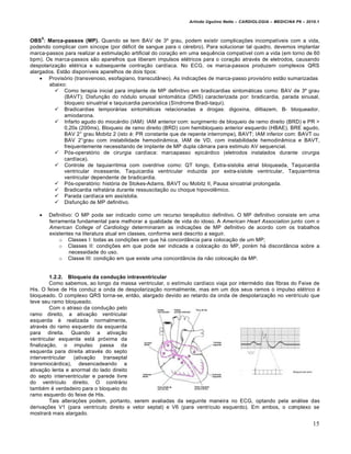 Arlindo Ugulino Netto – CARDIOLOGIA – MEDICINA P6 – 2010.1



    5
OBS : Marca-passos (MP). Quando se tem BAV de 3º grau, podem existir complicações incompatíveis com a vida,
podendo complicar com síncope (por déficit de sangue para o cérebro). Para solucionar tal quadro, devemos implantar
marca-passos para realizar a estimulação artificial do coração em uma sequência compatível com a vida (em torno de 60
bpm). Os marca-passos são aparelhos que liberam impulsos elétricos para o coração através de eletrodos, causando
despolarização elétrica e subsequente contração cardíaca. No ECG, os marca-passos produzem complexos QRS
alargados. Estão disponíveis aparelhos de dois tipos:
     Provisório (transvenoso, esofagiano, transcutâneo). As indicações de marca-passo provisório estão sumarizadas
        abaixo:
           Como terapia inicial para implante de MP definitivo em bradicardias sintomáticas como: BAV de 3º grau
              (BAVT); Disfunção do nódulo sinusal sintomática (DNS) caracterizada por: bradicardia, parada sinusal,
              bloqueio sinuatrial e taquicardia paroxística (Síndrome Bradi-taqui).
           Bradicardias temporárias sintomáticas relacionadas a drogas: digoxina, diltiazem, B- bloqueador,
              amiodarona.
           Infarto agudo do miocárdio (IAM): IAM anterior com: surgimento de bloqueio de ramo direito (BRD) e PR >
              0,20s (200ms), Bloqueio de ramo direito (BRD) com hemibloqueio anterior esquerdo (HBAE), BRE agudo,
              BAV 2° grau Mobitz 2 (isto é: PR constante que de repente interrompe), BAVT; IAM inferior com: BAVT ou
              BAV 2°grau com instabilidade hemodinâmica, IAM de VD, com instabilidade hemodinâmica e BAVT,
              frequentemente necessitando de implante de MP dupla câmara para estimulo AV sequencial.
           Pós-operatório de cirurgia cardíaca: marcapasso epicárdico (eletrodos instalados durante cirurgia
              cardíaca).
           Controle de taquiarritmia com overdrive como: QT longo, Extra-sistolia atrial bloqueada, Taquicardia
              ventricular incessante, Taquicardia ventricular induzida por extra-sístole ventricular, Taquiarritmia
              ventricular dependente de bradicardia.
           Pós-operatório: história de Stokes-Adams, BAVT ou Mobitz II, Pausa sinoatrial prolongada.
           Bradicardia refratária durante ressuscitação ou choque hipovolêmico.
           Parada cardíaca em assístolia.
           Disfunção de MP definitivo.

       Definitivo: O MP pode ser indicado como um recurso terapêutico definitivo. O MP definitivo consiste em uma
        ferramenta fundamental para melhorar a qualidade de vida do idoso. A American Heart Association junto com o
        American College of Cardiology determinaram as indicações de MP definitivo de acordo com os trabalhos
        existentes na literatura atual em classes, conforme será descrito a seguir.
            o Classes I: todas as condições em que há concordância para colocação de um MP;
            o Classes II: condições em que pode ser indicada a colocação do MP, porém há discordância sobre a
                 necessidade do uso.
            o Classe III: condição em que existe uma concordância da não colocação da MP.


         1.2.2. Bloqueio da condução intraventricular
         Como sabemos, ao longo da massa ventricular, o estímulo cardíaco viaja por intermédio das fibras do Feixe de
His. O feixe de His conduz a onda de despolarização normalmente, mas em um dos seus ramos o impulso elétrico é
bloqueado. O complexo QRS torna-se, então, alargado devido ao retardo da onda de despolarização no ventrículo que
teve seu ramo bloqueado.
         Com o atraso da condução pelo
ramo direito, a ativação ventricular
esquerda é realizada normalmente,
através do ramo esquerdo da esquerda
para direita. Quando a ativação
ventricular esquerda está próxima da
finalização, o impulso passa da
esquerda para direita através do septo
interventricular   (ativação  transeptal
transmiocárdica), desencadeando a
ativação lenta e anormal do lado direito
do septo interventricular e parede livre
do ventrículo direito. O contrário
também é verdadeiro para o bloqueio do
ramo esquerdo do feixe de His.
         Tais alterações podem, portanto, serem avaliadas da seguinte maneira no ECG, optando pela análise das
derivações V1 (para ventrículo direito e vetor septal) e V6 (para ventrículo esquerdo). Em ambos, o complexo se
mostrará mais alargado.

                                                                                                                       15
 