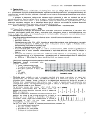 Arlindo Ugulino Netto – CARDIOLOGIA – MEDICINA P6 – 2010.1


    2. Taquiarritmias
        Sƒo arritmias card„acas caracterizadas por uma frequˆncia maior que 100 bpm. Pode ser um achado normal do
ECG, principalmente quando o paciente tem realizado algum esfor‚o f„sico vigoroso ou por descarga de adrenalina por
nervosismo, por exemplo. Contudo, pode estar relacionada com a presen‚a de doen‚a card„aca de base e de reflexos
cardiovasculares.
        O aumento da frequˆncia card„aca tem relevŠncia cl„nica importante a partir do momento que h• um
comprometimento do fluxo coronariano. Como se sabe, o enchimento das art€rias coron•rias acontece durante a
di•stole; contudo, como na taquicardia h• muito pouco tempo para que o ventr„culo relaxe, a pressƒo coron•ria cai de
uma forma importante. Indiv„duos que j• apresentem algum tipo de obstru‚ƒo em coron•ria e apresenta taquicardia
apresentam maior predisposi‚ƒo a desenvolver infarto no curso desta arritmia.
        As taquiarritmias (TA) podem ser classificadas em TA supra-ventriculares e TA ventriculares.

    2.1. Taquiarritmias supra-ventriculares (TASV)
        Sƒo arritmias causadas por disfun‚†es em s„tios localizados acima do n… atrioventricular, o que inclui o •trio
(acometido pela fibrila‚ƒo atrial e flutter atrial), a taquicardia atrial, a taquicardia sinusal, a taquicardia juncional (que
ocorre na jun‚ƒo entre o •trio e o ventr„culo), taquicardia reentrante nodal e a taquicardia reentrante atrioventricular
(Síndrome de Wolf-Parkinson-White).
        Na an•lise das taquicardias supra-ventriculares, € sempre necess•rio examinar os seguintes parŠmetros:
        Frequˆncia atrial;
        Frequˆncia ventricular;
        Regularidade ventricular (RR): o QRS € regular na taquicardia reentrante nodal, da taquicardia reentrante
           atrioventricular (S„ndrome de WPW), flutter atrial e na taquicardia atrial; € irregular na fibrila‚ƒo atrial e,
           enventualmente, no flutter e na taquicardia atrial.
        Identificar morfologia da ativa‚ƒo atrial (P, F, f);
        Avaliar rela‚ƒo P:QRS. A onda P pode nƒo existir e, caracteristicamente, o QRS mant€m seu padrƒo normal
           de ondas, mas se mostra estreitado (diferentemente da taquicardia ventricular, onde o QRS € alargado e
           bizarro).
        Importante: nas arritmias supraventriculares o QRS se mostra estreitado (< 0,12 segundos), visto que o
           dist‹rbio de condu‚ƒo se d• acima do n… AV. Os dois ventr„culos se ativam ao mesmo tempo. A presen‚a de
           um QRS largo (> 120 ms) significa alguma aberrŠncia, isto €: uma situa‚ƒo anormal.

        Os principais tipos de taquiarritmias supra-ventriculares atriais sƒo:
       Taquicardia sinusal: caracterizada pelos
        seguintes parŠmetros:
             Ondas P de morfologia normal;
             Frequˆncia atrial de 100 a 200 bpm;
             Frequˆncia ventricular de 100 a 200
                bpm;
             RR regular
             P:QRS – 1:1.

       Fibrilação atrial: condi‚ƒo em que a musculatura card„aca atrial passa a apresentar, por algum fator
        desencadeante, uma atividade el€trica absolutamente ca…tica. • a arritmia mais comum (0,4% a 1% na
        popula‚ƒo adulta) e eleva 2 vezes o potencial de mortalidade (que aumenta mais ainda com a idade). A
        fibrila‚ƒo atrial € caracterizada por nƒo configurar onda P regular no tra‚ado gr•fico, nƒo apresentar uma
        contra‚ƒo atrial efetiva e pela irregularidade da passagem do est„mulo do •trio para o ventr„culo (ou seja, hora
        passa, hora nƒo passa, de forma aleat…ria).
        As principais causas sƒo: doen‚a valvar mitral, doen‚a
        coronariana, cardiomiopatias, HAS. As demais causas sƒo:
        excesso de consumo alco…lico, S„ndrome de WPW, pericardite,
        DPOC com hipoxemia.
        Pacientes com fibrila‚ƒo atrial devem ser tratados como um grupo
        especial, isto porque a sua condi‚ƒo predisp†e a forma‚ƒo de
        trombos, que podem desgarrar-se da cavidade atrial, ganhar a
        circula‚ƒo e causar, entre outros comemorativos, a necrose de
        extremidades ou AVCi. Por esta razƒo, prescrevem-se
        anticoagulantes para estes pacientes.
        De uma forma geral, os objetivos do tratamento da fibrila‚ƒo atrial consistem em:
               Controle da frequencia card„aca;
               Reversƒo para ritmo sinusal;
               Manuten‚ƒo para ritmo sinusal;
               Profilaxia de tromboembolismo.

                                                                                                                            17
 