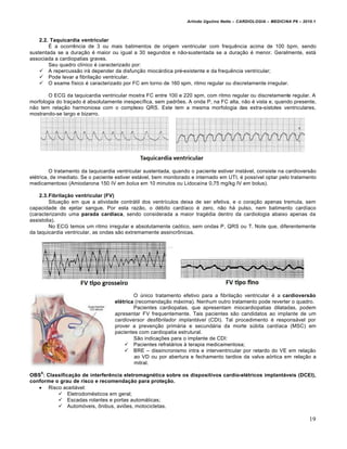 Arlindo Ugulino Netto – CARDIOLOGIA – MEDICINA P6 – 2010.1



    2.2. Taquicardia ventricular
        • a ocorrˆncia de 3 ou mais batimentos de origem ventricular com frequˆncia acima de 100 bpm, sendo
sustentada se a dura‚ƒo € maior ou igual a 30 segundos e nƒo-sustentada se a dura‚ƒo € menor. Geralmente, est•
associada a cardiopatias graves.
        Seu quadro cl„nico € caracterizado por:
     A repercussƒo ir• depender da disfun‚ƒo mioc•rdica pr€-existente e da frequˆncia ventricular;
     Pode levar a fibrila‚ƒo ventricular.
     O exame f„sico € caracterizado por FC em torno de 160 spm, ritmo regular ou discretamente irregular.

       O ECG da taquicardia ventricular mostra FC entre 100 e 220 spm, com ritmo regular ou discretamente regular. A
morfologia do tra‚ado € absolutamente inespec„fica, sem padr†es. A onda P, na FC alta, nƒo € vista e, quando presente,
nƒo tem rela‚ƒo harmoniosa com o complexo QRS. Este tem a mesma morfologia das extra-s„stoles ventriculares,
mostrando-se largo e bizarro.




         O tratamento da taquicardia ventricular sustentada, quando o paciente estiver inst•vel, consiste na cardioversƒo
el€trica, de imediato. Se o paciente estiver est•vel, bem monitorado e internado em UTI, € poss„vel optar pelo tratamento
medicamentoso (Amiodarona 150 IV em bolus em 10 minutos ou Lidoca„na 0,75 mg/kg IV em bolus).

    2.3.Fibrilação ventricular (FV)
         Situa‚ƒo em que a atividade contr•til dos ventr„culos deixa de ser efetiva, e o cora‚ƒo apenas tremula, sem
capacidade de ejetar sangue. Por esta razƒo, o d€bito card„aco € zero, nƒo h• pulso, nem batimento card„aco
(caracterizando uma parada cardíaca, sendo considerada a maior trag€dia dentro da cardiologia abaixo apenas da
assistolia).
         No ECG temos um ritmo irregular e absolutamente ca…tico, sem ondas P, QRS ou T. Note que, diferentemente
da taquicardia ventricular, as ondas sƒo extremamente assincr‡nicas.




                                           O ‹nico tratamento efetivo para a fibrila‚ƒo ventricular € a cardioversão
                                   elétrica (recomenda‚ƒo m•xima). Nenhum outro tratamento pode reverter o quadro.
                                           Pacientes cardiopatas, que apresentam miocardiopatias dilatadas, podem
                                   apresentar FV frequentemente. Tais pacientes sƒo candidatos ao implante de um
                                   cardioversor desfibrilador implantável (CDI). Tal procedimento € respons•vel por
                                   prover a preven‚ƒo prim•ria e secund•ria da morte s‹bita card„aca (MSC) em
                                   pacientes com cardiopatia estrutural.
                                           Sƒo indica‚†es para o implante de CDI:
                                        Pacientes refrat•rios ‰ terapia medicamentosa;
                                        BRE – dissincronismo intra e interventricular por retardo do VE em rela‚ƒo
                                           ao VD ou por abertura e fechamento tardios da valva a…rtica em rela‚ƒo a
                                           mitral.
    6
OBS : Classificação de interferência eletromagnética sobre os dispositivos cardio-elétricos implantáveis (DCEI),
conforme o grau de risco e recomendação para proteção.
    Risco aceit•vel:
           Eletrodom€sticos em geral;
           Escadas rolantes e portas autom•ticas;
           Autom…veis, ‡nibus, avi†es, motocicletas.

                                                                                                                         19
 