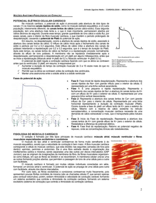 Arlindo Ugulino Netto – CARDIOLOGIA – MEDICINA P6 – 2010.1


N O‚„ES A N…TOMO -FISIOL•GICAS DO C ORA‚ƒO

POTENCIAL ELÉTRICO CELULAR CARDÍACO
          No músculo cardíaco, o potencial de ação é provocado pela abertura de dois tipos de
canais: (1) os mesmos canais rápidos de sódio, como no músculo estriado esquelético, e (2) outra
população, inteiramente diferente, de canais lentos de cálcio (canais cálcio-sódio). Essa segunda
população, tem uma abertura mais lenta e, o que é mais importante, permanecem abertos por
vários décimos de segundo. Durante esse tempo, grande quantidade de íons cálcio e sódio flui, por
esses canais, para o interior da fibra muscular cardíaca, o que mantém o período prolongado de
despolarização, causando o potencial de Platô do potencial de ação.
          Em resumo, na despolarização, ocorre a abertura de canais rápidos de sódio, associado à
abertura dos canais lentos de cálcio. O influxo de cálcio inicia após o fechamento dos canais de
sódio e perdura por 0,2 a 0,3 segundos. Este influxo de cálcio inibe a abertura dos canais de
potássio retardando a repolarização por 0,2 a 0,3 segundos, que é o tempo de duração do Platô.
Após este tempo, os canais lentos de cálcio se fecham e a repolarização procede normalmente,
através do efluxo de íons potássio. A membrana não se repolariza imediatamente após a
despolarização, permanecendo a despolarização em um platô por alguns milissegundos, antes que
se inicie a repolarização (Músculo atrial  platô de 0.2 s; Músculo ventricular  platô 0.3 s).
          O potencial de platô regula a contração cardíaca fazendo com que os átrios se contraiam
antes que os ventrículos. O platô, em resumo, é responsável por:
      Aumentar a duração do tempo da contração muscular de 3 a 15 vezes mais do que no
          músculo esquelético.
      Permitir que os átrios se contraiam antes da contração dos ventrículos.
      Manter uma assincronia entre a sístole atrial e a sístole ventricular

Fases do potencial de ação.
                                                         Fase 0: Fase inicial de rápida despolarização. Representa a abertura dos
                                                          canais rápidos de Na+ com grande influxo para o interior da célula. É
                                                          representada por uma linha vertical ascendente.
                                                         Fase 1: É uma pequena e rápida repolarização. Representa o
                                                          fechamento dos canais rápidos de Na+ e abertura do canais lentos de K+
                                                          com um efluxo de K+ para o exterior da célula. É representada por uma
                                                          pequena linha vertical descendente.
                                                         Fase 2: Representa a abertura dos canais lentos de Ca+ com grande
                                                          influxo de Ca+ para o interior da célula. Representada por uma linha
                                                          horizontal representando a duração da contração muscular (Platô).
                                                          Ocorre durante a fase do platô um efluxo lento de K+ para o exterior da
                                                          célula. Mesmo com a reserva de cálcio existente no retículo
                                                          sarcoplasmático, a concentração muscular cardíaca necessita de uma
                                                          demanda de cálcio extracelular a mais, que é transportada pelos túbulos
                                                          T.
                                                         Fase 3: Início da Fase de repolarização. Representa a abertura dos
                                                          canais lentos de K+ com grande efluxo de K+ para o exterior da célula.
                                                          Restabelece a diferença de potencial elétrico.
                                                         Fase 4: Fase final da repolarização. Retorno ao potencial negativo de
                                                          repouso, onde as concentrações iônicas são restabelecidas.

FISIOLOGIA DO MÚSCULO CARDÍACO
          O coração é formado por três tipos principais de musculo cardíaco: músculo atrial, músculo ventricular e fibras
musculares especializadas excitat†rias e condutoras.
          O musculo do tipo atrial e ventricular contraem-se de forma muito semelhante à do
musculo esquelético, exceto que a velocidade de contração é bem maior. A fibra muscular cardíaca
corresponde à célula do músculo cardíaco, que esta dividido nas seguintes camadas (de fora para
dentro): epimísio, perimísio e endomísio. Ela é uma fibra estriada devido à organização dos
miofilamentos (actina e miosina), sendo separadas uma das outras por discos intercalados (GAP
Juncion), que se originam de invaginações da membrana da fibra. As fibras musculares organizam-
se como treliças, em que as fibras se dividem e se recombinam. A membrana celular une-se uma
as outras formando junções abertas, que permitem a passagem de íons de uma célula para a outra
com facilidade.
          O músculo cardíaco é formado por muitas células individuais conectadas em série,
formando um sincício atrial e ventricular. O potencial de ação se propaga de uma célula para outra
com facilidade, através dos discos intercalados.
          Por outro lado, as fibras excitatórias e condutoras contraem-se muito fracamente, pois
apresentam poucas fibrilas contráteis de miosina (são as chamadas células P, que servem apenas
para conduzir estúmulos); porém, exibem ritmicidade e velocidade de condução variável, formando
um sistema excitatório que controla a ritmicidade da contração cardíaca, formando um sistema
excitatório (sistema de condução) que controla a ritmicidade da contração cardíaca.


                                                                                                                                2
 