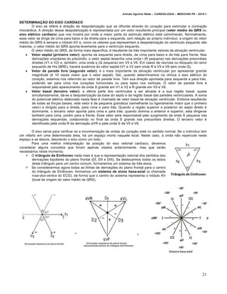 Arlindo Ugulino Netto – CARDIOLOGIA – MEDICINA P6 – 2010.1


DETERMINAÇÃO DO EIXO CARDÍACO
       O eixo se refere à direção da despolarização que se difunde através do coração para estimular a contração
miocárdica. A direção dessa despolarização é representada por um vetor resultante principal (vetor médio do QRS ou
eixo elétrico cardíaco) que nos mostra por onde a maior parte do estímulo elétrico está caminhando. Normalmente,
esse vetor se dirige de cima para baixo e da direita para a esquerda, com relação ao próprio indivíduo: a origem do vetor
médio do QRS é sempre o nódulo AV e, como os vetores que representam a despolarização do ventrículo esquerdo são
maiores, o vetor médio do QRS aponta levemente para o ventrículo esquerdo.
       O vetor médio do QRS, de forma mais específica, é resultante de três importante vetores de ativação ventricular:
     Vetor septal (primeiro vetor): aponta da esquerda para direita, de cima para baixo e de trás para frente. Nas
        derivações unipolares do precórdio, o vetor septal desenha uma onda r (R pequena) nas derivações precordiais
        direitas (V1 e V2) e, também, uma onda q (Q pequena) em V5 e V6. Em casos de necrose ou bloqueio do ramo
        esquerdo de His (BRE), haverá ausência do vetor septal (V1 e V2 sem onda R e V5 e V6 sem onda Q).
     Vetor de parede livre (segundo vetor): é o mais importante da ativação ventricular por apresentar grande
        magnitude (é 10 vezes maior que o vetor septal). Daí, quando determinamos na clínica o eixo elétrico do
        coração, estamos nos referindo ao vetor de parede livre. Tem sua direção apontada para esquerda e para trás,
        podendo ser para cima nos corações horizontais ou para baixo nos verticais. O vetor de parede livre é
        responsável pelo aparecimento da onda S grande em V1 e V2 e R grande em V5 e V6.
     Vetor basal (terceiro vetor): a última parte dos ventrículos a ser ativada é a sua região basal; quase
        simultaneamente, dá-se a despolarização da base do septo e da região basal das paredes ventriculares. A soma
        do potencial elétrico elaborado nesta fase é chamada de vetor basal de ativação ventricular. Embora resultando
        de todas as forças basais, este vetor é de pequena grandeza (semelhante ou ligeiramente maior que o primeiro
        vetor) e dirigido para a direita, para cima e para trás. Quando a região superior e posterior do septo direito é
        dominante, o terceiro vetor aponta para cima e para trás; quando domina a anterior e superior, esta dirige-se
        também para cima, porém para a frente. Esse vetor será responsável pelo surgimento da onda S pequena nas
        derivações esquerdas, colaborando no final da onda S grande nas precordiais direitas. O terceiro vetor é
        identificado pela onda R da derivação aVR e pela onda S de V5 e V6.

       O eixo serve para verificar se a movimentação de ondas do coração está no sentido normal. Se o indivíduo tem
um infarto em uma determinada área, há um espaço morto naquele local. Neste caso, a onda não repercute neste
espaço e se desvia, desviando o eixo como um todo.
       Para uma melhor interpretação da posição do eixo vetorial cardíaco, devemos
considerar alguns conceitos que foram apenas citados anteriormente, mas que serão
necessários neste momento.
    O triângulo de Einthoven nada mais é que a representação vetorial dos sentidos das
        derivações bipolares do plano frontal (DI, DII e DIII). Se deslocarmos todos os lados
        deste triângulo para um centro comum, formaremos um sistema de três eixos.
    Se considerarmos agora todas as linhas de derivações do plano frontal para o centro
        do triângulo de Einthoven, formamos um sistema de eixos hexa-axial (a chamada
        rosa-dos-ventos do ECG), de forma que o centro do sistema representa o nódulo AV
        (local de origem do vetor médio de QRS).




                                                                                                                         21
 